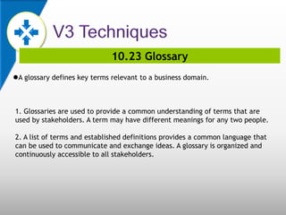 10.23 Glossary
A glossary defines key terms relevant to a business domain.
1. Glossaries are used to provide a common understanding of terms that are
used by stakeholders. A term may have different meanings for any two people.
2. A list of terms and established definitions provides a common language that
can be used to communicate and exchange ideas. A glossary is organized and
continuously accessible to all stakeholders.
 