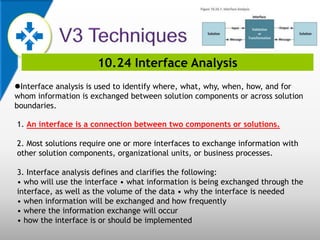 10.24 Interface Analysis
Interface analysis is used to identify where, what, why, when, how, and for
whom information is exchanged between solution components or across solution
boundaries.
1. An interface is a connection between two components or solutions.
2. Most solutions require one or more interfaces to exchange information with
other solution components, organizational units, or business processes.
3. Interface analysis defines and clarifies the following:
• who will use the interface • what information is being exchanged through the
interface, as well as the volume of the data • why the interface is needed
• when information will be exchanged and how frequently
• where the information exchange will occur
• how the interface is or should be implemented
 