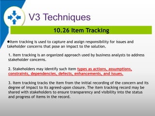 10.26 Item Tracking
Item tracking is used to capture and assign responsibility for issues and
takeholder concerns that pose an impact to the solution.
1. Item tracking is an organized approach used by business analysts to address
stakeholder concerns.
2. Stakeholders may identify such item types as actions, assumptions,
constraints, dependencies, defects, enhancements, and issues.
3. Item tracking tracks the item from the initial recording of the concern and its
degree of impact to its agreed-upon closure. The item tracking record may be
shared with stakeholders to ensure transparency and visibility into the status
and progress of items in the record.
 