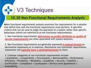 10.30 Non-Functional Requirements Analysis
Non-functional requirements analysis examines the requirements for a solution
that define how well the functional requirements must perform. It specifies
criteria that can be used to judge the operation of a system rather than specific
behaviours (which are referred to as the functional requirements).
1. Non-functional requirements (also known as quality attributes or quality of
service requirements) are often associated with system solutions.
2. Non-functional requirements are generally expressed in textual formats as
declarative statements or in matrices. Declarative non-functional requirements
statements will typically have a constraining factor to them.
3. Common categories of non-functional requirements include
• Availability • Compatibility • Functionality • Maintainability • Performance
Efficiency • Portability • Reliability • Scalability • Security • Usability •
Certification • Compliance • Localization • Service Level Agreements •
Extensibility
 