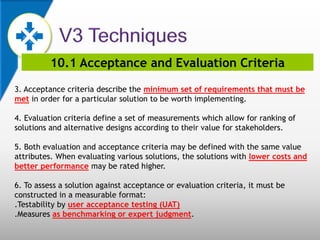 10.1 Acceptance and Evaluation Criteria
3. Acceptance criteria describe the minimum set of requirements that must be
met in order for a particular solution to be worth implementing.
4. Evaluation criteria define a set of measurements which allow for ranking of
solutions and alternative designs according to their value for stakeholders.
5. Both evaluation and acceptance criteria may be defined with the same value
attributes. When evaluating various solutions, the solutions with lower costs and
better performance may be rated higher.
6. To assess a solution against acceptance or evaluation criteria, it must be
constructed in a measurable format:
.Testability by user acceptance testing (UAT)
.Measures as benchmarking or expert judgment.
 