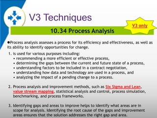10.34 Process Analysis
Process analysis assesses a process for its efficiency and effectiveness, as well as
its ability to identify opportunities for change.
1. is used for various purposes including:
• recommending a more efficient or effective process,
• determining the gaps between the current and future state of a process,
• understanding factors to be included in a contract negotiation,
• understanding how data and technology are used in a process, and
• analyzing the impact of a pending change to a process.
2. Process analysis and improvement methods, such as Six Sigma and Lean,
value stream mapping, statistical analysis and control, process simulation,
benchmarking, and process frameworks.
3. Identifying gaps and areas to improve helps to identify what areas are in
scope for analysis. Identifying the root cause of the gaps and improvement
areas ensures that the solution addresses the right gap and area.
V3 only
 