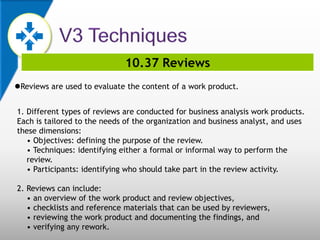 10.37 Reviews
Reviews are used to evaluate the content of a work product.
1. Different types of reviews are conducted for business analysis work products.
Each is tailored to the needs of the organization and business analyst, and uses
these dimensions:
• Objectives: defining the purpose of the review.
• Techniques: identifying either a formal or informal way to perform the
review.
• Participants: identifying who should take part in the review activity.
2. Reviews can include:
• an overview of the work product and review objectives,
• checklists and reference materials that can be used by reviewers,
• reviewing the work product and documenting the findings, and
• verifying any rework.
 