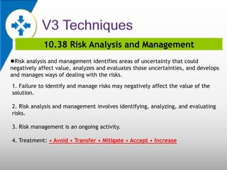 10.38 Risk Analysis and Management
Risk analysis and management identifies areas of uncertainty that could
negatively affect value, analyzes and evaluates those uncertainties, and develops
and manages ways of dealing with the risks.
1. Failure to identify and manage risks may negatively affect the value of the
solution.
2. Risk analysis and management involves identifying, analyzing, and evaluating
risks.
3. Risk management is an ongoing activity.
4. Treatment: • Avoid • Transfer • Mitigate • Accept • Increase
 