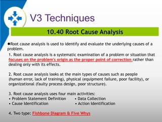 10.40 Root Cause Analysis
Root cause analysis is used to identify and evaluate the underlying causes of a
problem.
1. Root cause analysis is a systematic examination of a problem or situation that
focuses on the problem's origin as the proper point of correction rather than
dealing only with its effects.
2. Root cause analysis looks at the main types of causes such as people
(human error, lack of training), physical (equipment failure, poor facility), or
organizational (faulty process design, poor structure).
3. Root cause analysis uses four main activities:
• Problem Statement Definition • Data Collection
• Cause Identification • Action Identification
4. Two type: Fishbone Diagram & Five Whys
 
