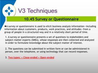 10.45 Survey or Questionnaire
A survey or questionnaire is used to elicit business analysis information—including
information about customers, products, work practices, and attitudes—from a
group of people in a structured way and in a relatively short period of time.
1. A survey or questionnaire presents a set of questions to stakeholders and
subject matter experts (SMEs), whose responses are then collected and analyzed
in order to formulate knowledge about the subject matter of interest.
2. The questions can be submitted in written form or can be administered in
person, over the telephone, or using technology that can record responses.
3. Two types: • Close-ended • Open-ended
 