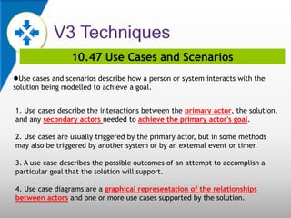 10.47 Use Cases and Scenarios
Use cases and scenarios describe how a person or system interacts with the
solution being modelled to achieve a goal.
1. Use cases describe the interactions between the primary actor, the solution,
and any secondary actors needed to achieve the primary actor's goal.
2. Use cases are usually triggered by the primary actor, but in some methods
may also be triggered by another system or by an external event or timer.
3. A use case describes the possible outcomes of an attempt to accomplish a
particular goal that the solution will support.
4. Use case diagrams are a graphical representation of the relationships
between actors and one or more use cases supported by the solution.
 