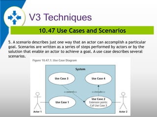 10.47 Use Cases and Scenarios
5. A scenario describes just one way that an actor can accomplish a particular
goal. Scenarios are written as a series of steps performed by actors or by the
solution that enable an actor to achieve a goal. A use case describes several
scenarios.
 