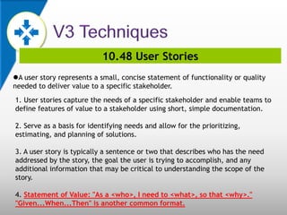 10.48 User Stories
A user story represents a small, concise statement of functionality or quality
needed to deliver value to a specific stakeholder.
1. User stories capture the needs of a specific stakeholder and enable teams to
define features of value to a stakeholder using short, simple documentation.
2. Serve as a basis for identifying needs and allow for the prioritizing,
estimating, and planning of solutions.
3. A user story is typically a sentence or two that describes who has the need
addressed by the story, the goal the user is trying to accomplish, and any
additional information that may be critical to understanding the scope of the
story.
4. Statement of Value: "As a <who>, I need to <what>, so that <why>."
"Given...When...Then" is another common format.
 
