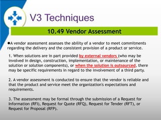 10.49 Vendor Assessment
A vendor assessment assesses the ability of a vendor to meet commitments
regarding the delivery and the consistent provision of a product or service.
1. When solutions are in part provided by external vendors (who may be
involved in design, construction, implementation, or maintenance of the
solution or solution components), or when the solution is outsourced, there
may be specific requirements in regard to the involvement of a third party.
2. A vendor assessment is conducted to ensure that the vendor is reliable and
that the product and service meet the organization's expectations and
requirements.
3. The assessment may be formal through the submission of a Request for
Information (RFI), Request for Quote (RFQ), Request for Tender (RFT), or
Request for Proposal (RFP).
 