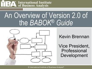 An Overview of Version 2.0 of
    the BABOK   ® Guide

                                                              Kevin Brennan
     Cover this area with a
 
     picture related to your
     presentation. It can
     be humorous.
                                                              Vice President,
     Make sure you look at
 
     the Notes Pages for
                                                               Professional
     more information
                                                               Development
     about how to use the
     template.



                      © International Institute of Business Analysis®
 