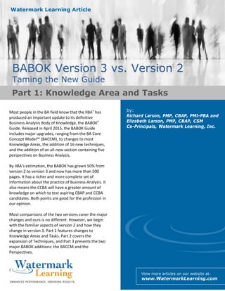 1
Watermark Learning Article
BABOK Version 3 vs. Version 2
Taming the New Guide
by:
Richard Larson, PMP, CBAP, PMI-PBA and
Elizabeth Larson, PMP, CBAP, CSM
Co-Principals, Watermark Learning, Inc.
View more articles on our website at:
www.WatermarkLearning.com
Most people in the BA field know that the IIBA® has
produced an important update to its definitive
Business Analysis Body of Knowledge, the BABOK®
Guide. Released in April 2015, the BABOK Guide
includes major upgrades, ranging from the BA Core
Concept Model™ (BACCM), to changes to most
Knowledge Areas, the addition of 16 new techniques,
and the addition of an all-new section containing five
perspectives on Business Analysis.
By IIBA’s estimation, the BABOK has grown 50% from
version 2 to version 3 and now has more than 500
pages. It has a richer and more complete set of
information about the practice of Business Analysis. It
also means the CCBA will have a greater amount of
knowledge on which to test aspiring CBAP and CCBA
candidates. Both points are good for the profession in
our opinion.
Most comparisons of the two versions cover the major
changes and ours is no different. However, we begin
with the familiar aspects of version 2 and how they
change in version 3. Part 1 features changes to
Knowledge Areas and Tasks. Part 2 covers the
expansion of Techniques, and Part 3 presents the two
major BABOK additions: the BACCM and the
Perspectives.
Part 1: Knowledge Area and Tasks
 