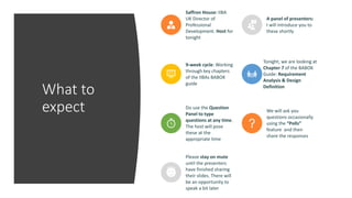 What to
expect
Saffron House: IIBA
UK Director of
Professional
Development. Host for
tonight
A panel of presenters:
I will introduce you to
these shortly
9-week cycle: Working
through key chapters
of the IIBAs BABOK
guide
Tonight, we are looking at
Chapter 7 of the BABOK
Guide: Requirement
Analysis & Design
Definition
Do use the Question
Panel to type
questions at any time.
The host will pose
these at the
appropriate time
We will ask you
questions occasionally
using the “Polls”
feature and then
share the responses
Please stay on mute
until the presenters
have finished sharing
their slides. There will
be an opportunity to
speak a bit later
 