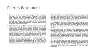 Pierre’s Restaurant
• Mr Pierre is the owner and manager of the restaurant
‘Pierre’s’. This is a popular French restaurant that is busy
most evenings and full at weekends with a lot of repeat
trade. The restaurant is only open in the evenings and seats
50 customers with only one service per night. Currently all
bookings are received over the telephone. On answering the
call, Mr Pierre always requests the required date and the
number of guests to be seated.
• He then checks to see if the booking can be accommodated.
Where the booking can be accommodated, he asks the
customer for further booking details including the booking
name, contact number and number of people in the booking.
He then logs the booking into the restaurant diary under the
relevant date. Mr Pierre also asks whether there are any
special dietary requirements or whether the booking is for a
special occasion such as birthday or anniversary, so he can
arrange for birthday cakes, balloons, special wines etc.
• Mr Pierre always reads the details he has taken back to the
customers so that they can confirm their bookings. If the
restaurant is full on the required evening, Mr Pierre offers an
alternative date for the booking or, if this is not acceptable,
asks if the customer would like to be added to a waiting list.
• The waiting list is recorded at the bottom of each page in the
diary and a contact name & number along with number of
people in the booking is taken. This enables Mr Pierre to
view bookings regularly and manage changes to bookings
should someone cancel or change their booking.
• On a daily basis the Head Chef, Jacques, will check the diary
to see if there is any special dietary requirement he needs to
be aware of that day. Francoise, the Head Waiter, also prints
the diary each day in order to draw up a table plan for each
service.
• As the restaurant is so busy Mr Pierre would like to start
opening lunch times but currently the telephone bookings
are taking up too much of his time. Further, Mr Pierre has
received feedback from his customers that they cannot
sometimes get through to book as the phone line is busy. In
response to this, Mr Pierre has decided to invest in an on-line
booking system that would enable customers to make
reservations on-line.
• Mr Pierre is keen that the new system does as a minimum
what his current restaurant diary enables him and his staff to
do. The hope is that this will reduce the telephone calls as
well as provide an alternative method of booking at his
restaurant which has been requested by for his loyal
customers.
 