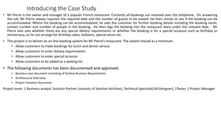 Introducing the Case Study
• Mr Pierre is the owner and manager of a popular French restaurant. Currently all bookings are received over the telephone. On answering
the call, Mr Pierre always requests the required date and the number of guests to be seated. He then checks to see if the booking can be
accommodated. Where the booking can be accommodated, he asks the customer for further booking details including the booking name,
contact number and number of people in the booking. He then logs the booking into the restaurant diary under the relevant date. Mr
Pierre also asks whether there are any special dietary requirements or whether the booking is for a special occasion such as birthday or
anniversary, so he can arrange for birthday cakes, balloons, special wines etc.
• This project is to deliver an on-line booking system for Mr Pierre’s restaurant. The system should as a minimum:
• Allow customers to make bookings for lunch and dinner service
• Allow customers to enter dietary requirements
• Allow customers to enter special occasion
• Allow customers to be added to a waiting list
• The following documents has been documented and approved:
• Business case document consisting of Outline Business Requirements
• Architectural Overview
• Project Initiation Document
Project team: 1 Business analyst, Solution Partner (consists of Solution Architect, Technical Specialist/UX Designer), 1Tester, 1 Project Manager
 