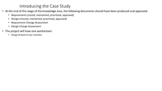 Introducing the Case Study
• At the end of this stage of the knowledge area, the following documents should have been produced and approved:
• Requirements [traced, maintained, prioritized, approved]
• Designs [traced, maintained, prioritized, approved]
• Requirement Change Assessment
• Design Change Assessment
• The project will have one workstream:
• Design & Build of User Interface
 