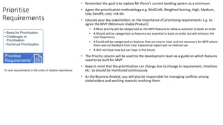 Prioritise
Requirements
• Remember the goal is to replace Mr Pierre’s current booking system as a minimum.
• Agree the prioritisation methodology e.g. MoSCoW, Weighted Scoring, High, Medium,
Low, benefit, cost, risk etc.
• Educate your key stakeholders on the importance of prioritising requirements e.g. to
agree the MVP (Minimum Viable Product)
• A Must priority will be categorised as the MPV features to allow a customer to book an order
• A Should will be categorised as features not essential to book an order but will enhance the
User Experience
• A Could will be categorised as features that are nice to have and not necessary for MVP where
there was no feedback from User Experience report and no internal use
• A Will not have now but can have in the future
• The Priority column will be used by the development team as a guide on which features
need to be built for MVP
• Keep in mind that the prioritisation can change due to change in requirement, timelines
etc. so should be monitored continuously
• As the Business Analyst, you will also be responsible for managing conflicts among
stakeholders and working towards resolving them
To rank requirements in the order of relative importance.
• Basis for Prioritization
• Challenges of
Prioritisation
• Continual Prioritization
Prioritise
Requirements
 