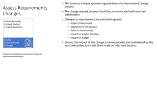 Assess Requirements
Changes
• The business analysis approach agreed drives the requirement change
process
• The change request process should be communicated with your key
stakeholders
• Changes to requirements are evaluated against:
• Scope of the project
• Objectives of the project
• Value to the business
• Impact on project timeline
• Impact on budget
• Ensure, the impact of the change is communicated and understood by the
key stakeholders to enable them make an informed decision.
Evaluate the implications of proposed changes to
requirements and designs.
•Assess Formality
•Impact Analysis
•Impact Resolution
Assess
Requirements
Changes
 