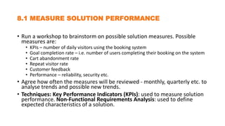 8.1 MEASURE SOLUTION PERFORMANCE
• Run a workshop to brainstorm on possible solution measures. Possible
measures are:
• KPIs – number of daily visitors using the booking system
• Goal completion rate – i.e. number of users completing their booking on the system
• Cart abandonment rate
• Repeat visitor rate
• Customer feedback
• Performance – reliability, security etc.
• Agree how often the measures will be reviewed - monthly, quarterly etc. to
analyse trends and possible new trends.
• Techniques: Key Performance Indicators (KPIs): used to measure solution
performance. Non-Functional Requirements Analysis: used to define
expected characteristics of a solution.
 