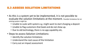 8.3 ASSESS SOLUTION LIMITATIONS
• As this is a system yet to be implemented, it is not possible to
evaluate the solution limitations at the moment. Possible limitations for an
existing system might be:
• Unable to scale with system e.g. might want to start charging a deposit
• Unable to flag customers that book and do not show up.
• Due to old technology, there is no app capability etc.
• Steps to assess Solution Limitations:
• Identify the solution limitations
• Understand the root cause of the limitation
• Carry out an impact assessment
 
