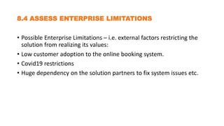 8.4 ASSESS ENTERPRISE LIMITATIONS
• Possible Enterprise Limitations – i.e. external factors restricting the
solution from realizing its values:
• Low customer adoption to the online booking system.
• Covid19 restrictions
• Huge dependency on the solution partners to fix system issues etc.
 