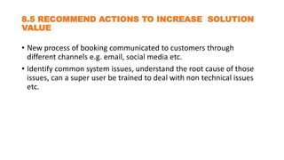 8.5 RECOMMEND ACTIONS TO INCREASE SOLUTION
VALUE
• New process of booking communicated to customers through
different channels e.g. email, social media etc.
• Identify common system issues, understand the root cause of those
issues, can a super user be trained to deal with non technical issues
etc.
 