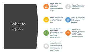 What to
expect
Saffron House: IIBA
UK Director of
Professional
Development. Host for
tonight
A panel of presenters:
I will introduce you to
these shortly
9-week cycle: Working
through key chapters
of the IIBAs BABOK
guide
Tonight, we are looking at
Chapter 8 of the BABOK
Guide: Solution
Evaluation
Do use the Question
Panel to type
questions at any time.
The host will pose
these at the
appropriate time
We will ask you
questions occasionally
using the “Polls”
feature and then
share the responses
Please stay on mute
until the presenters
have finished sharing
their slides. There will
be an opportunity to
speak a bit later
 