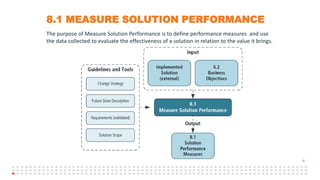 8
8.1 MEASURE SOLUTION PERFORMANCE
The purpose of Measure Solution Performance is to define performance measures and use
the data collected to evaluate the effectiveness of a solution in relation to the value it brings.
 