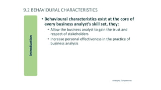 9.2 BEHAVIOURAL CHARACTERISTICS
• Behavioural characteristics exist at the core of
every business analyst’s skill set, they:
• Allow the business analyst to gain the trust and
respect of stakeholders
• Increase personal effectiveness in the practice of
business analysis
Introduction
Underlying Competencies
 