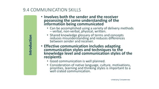 9.4 COMMUNICATION SKILLS
• Involves both the sender and the receiver
possessing the same understanding of the
information being communicated
• Can be accomplished using a variety of delivery methods
– verbal, non-verbal, physical, written.
• Shared knowledge glossary of terms and concepts
reduces misunderstanding and reduces differences
between sender and receiver.
• Effective communication includes adapting
communication styles and techniques to the
knowledge level and communication styles of the
recipients
• Good communication is well planned.
• Consideration of native language, culture, motivations,
priorities, learning and thinking styles is important to a
well crated communication.
Introduction
Underlying Competencies
 