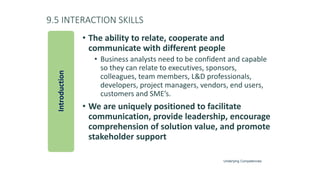 9.5 INTERACTION SKILLS
• The ability to relate, cooperate and
communicate with different people
• Business analysts need to be confident and capable
so they can relate to executives, sponsors,
colleagues, team members, L&D professionals,
developers, project managers, vendors, end users,
customers and SME’s.
• We are uniquely positioned to facilitate
communication, provide leadership, encourage
comprehension of solution value, and promote
stakeholder support
Introduction
Underlying Competencies
 