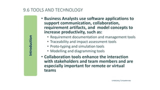 9.6 TOOLS AND TECHNOLOGY
• Business Analysts use software applications to
support communication, collaboration,
requirement artifacts, and model concepts to
increase productivity, such as:
• Requirement documentation and management tools
• Traceability and impact assessment tools
• Proto-typing and simulation tools
• Modelling and diagramming tools
• Collaboration tools enhance the interaction
with stakeholders and team members and are
especially important for remote or virtual
teams
Introduction
Underlying Competencies
 