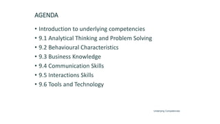 AGENDA
• Introduction to underlying competencies
• 9.1 Analytical Thinking and Problem Solving
• 9.2 Behavioural Characteristics
• 9.3 Business Knowledge
• 9.4 Communication Skills
• 9.5 Interactions Skills
• 9.6 Tools and Technology
Underlying Competencies
 