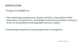 INTRODUCTION
• Chapter 9 of BABOK v3
• The underlying competencies chapter provides a description of the
behaviours, characteristics, knowledge and personal qualities necessary
to be an accomplished and adaptable business analyst.
• Underlying competencies are grouped into six categories.
Underlying Competencies
 