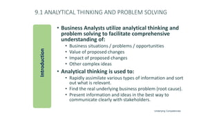 9.1 ANALYTICAL THINKING AND PROBLEM SOLVING
• Business Analysts utilize analytical thinking and
problem solving to facilitate comprehensive
understanding of:
• Business situations / problems / opportunities
• Value of proposed changes
• Impact of proposed changes
• Other complex ideas
• Analytical thinking is used to:
• Rapidly assimilate various types of information and sort
out what is relevant.
• Find the real underlying business problem (root cause).
• Present information and ideas in the best way to
communicate clearly with stakeholders.
Introduction
Underlying Competencies
 