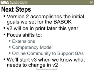 Next Steps Version 2 accomplishes the initial goals we set for the BABOK v2 will be in print later this year Focus shifts to: Extensions Competency Model Online Community to Support BAs We’ll start v3 when we know what needs to change in v2 © International Institute of Business Analysis™ 