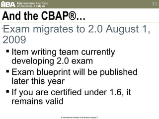 And the CBAP®… Exam migrates to 2.0 August 1, 2009 Item writing team currently developing 2.0 exam Exam blueprint will be published later this year If you are certified under 1.6, it remains valid © International Institute of Business Analysis™ 