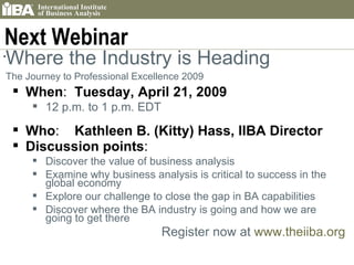 Next Webinar Where the Industry is Heading The Journey to Professional Excellence 2009   When :  Tuesday, April 21, 2009   12 p.m. to 1 p.m. EDT    Who :  Kathleen B. (Kitty) Hass, IIBA Director Discussion points : Discover the value of business analysis Examine why business analysis is critical to success in the global economy Explore our challenge to close the gap in BA capabilities Discover where the BA industry is going and how we are going to get there Register now at  www.theiiba.org 