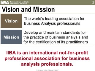 Vision and Mission Develop and maintain standards for the practice of business analysis and for the certification of its practitioners IIBA is an international not-for-profit professional association for business analysis professionals. Vision The world's leading association for  Business Analysis professionals Mission © International Institute of Business Analysis™ 
