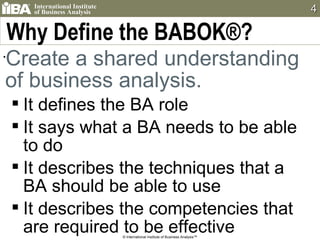 Why Define the BABOK®? Create a shared understanding of business analysis. It defines the BA role It says what a BA needs to be able to do It describes the techniques that a BA should be able to use It describes the competencies that are required to be effective © International Institute of Business Analysis™ 