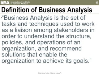 Definition of Business Analysis “ Business Analysis is the set of tasks and techniques used to work as a liaison among stakeholders in order to understand the structure, policies, and operations of an organization, and recommend solutions that enable the organization to achieve its goals.” © International Institute of Business Analysis™ 