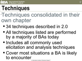 Techniques Techniques consolidated in their own chapter 34 techniques described in 2.0 All techniques listed are performed by a majority of BAs today Includes all commonly used elicitation and analysis techniques Cover most situations a BA is likely to encounter © International Institute of Business Analysis™ 