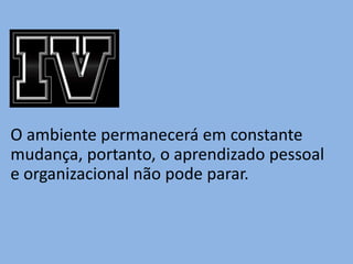 O ambiente permanecerá em constante
mudança, portanto, o aprendizado pessoal
e organizacional não pode parar.
 