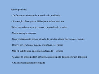 Pontos palestra:

- De fato um ambiente de aprendizado, melhoria

- A intenção não é passar idéias para aplicar em casa

-Todos nós sabemos como ocorre o aprendizado – todos

- Movimento giroscópico

- O aprendizado não ocorre através de escutar a idéia dos outros – jamais

- Ocorre sim em tomar ações e iniciativas e ... Falhar.

- Não há substitutos, aprendemos fazendo – sempre

- As vezes as idéias podem ser úteis, as vezes pode desacelerar um processo

- A harmonia surge da diversidade
 