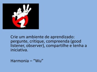 Crie um ambiente de aprendizado:
pergunte, critique, compreenda (good
listener, observer), compartilhe e tenha a
iniciativa.

Harmonia – “Wu”
 