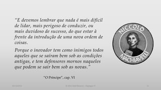 “E devemos lembrar que nada é mais difícil
de lidar, mais perigoso de conduzir, ou
mais duvidoso de sucesso, do que estar à
frente da introdução de uma nova ordem de
coisas.

Porque o inovador tem como inimigos todos
aqueles que se saíram bem sob as condições
antigas, e tem defensores mornos naqueles
que podem se sair bem sob as novas.”
“O Príncipe”, cap. VI
05/12/2013

© 2013 Adail Retamal – Heptagon TI

11

 
