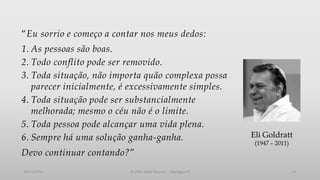 “Eu sorrio e começo a contar nos meus dedos:
1. As pessoas são boas.
2. Todo conflito pode ser removido.
3. Toda situação, não importa quão complexa possa
parecer inicialmente, é excessivamente simples.
4. Toda situação pode ser substancialmente
melhorada; mesmo o céu não é o limite.
5. Toda pessoa pode alcançar uma vida plena.
6. Sempre há uma solução ganha-ganha.

Eli Goldratt
(1947 – 2011)

Devo continuar contando?”
05/12/2013

© 2013 Adail Retamal – Heptagon TI

19

 