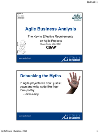 22/11/2011




                          Agile Business Analysis
                               The Key to Effective Requirements
                                       on Agile Projects
                                        Shane Hastie MIM, CSM




                    Debunking the Myths
                    In Agile projects we don‟t just sit
                    down and write code like free-
                    form poetry!
                       – James King




(c) Software Education, 2010                                               1
 