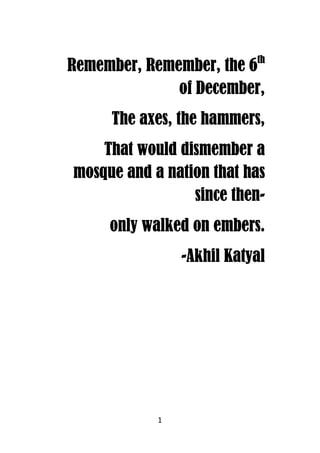 1
Remember, Remember, the 6Remember, Remember, the 6Remember, Remember, the 6Remember, Remember, the 6thththth
of December,of December,of December,of December,
The axes, the hammers,The axes, the hammers,The axes, the hammers,The axes, the hammers,
That would dismember aThat would dismember aThat would dismember aThat would dismember a
mosque and a nation that hasmosque and a nation that hasmosque and a nation that hasmosque and a nation that has
since thensince thensince thensince then----
only walked on embers.only walked on embers.only walked on embers.only walked on embers.
----Akhil KatyalAkhil KatyalAkhil KatyalAkhil Katyal
 