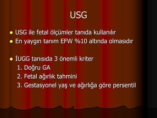 USG
 USG ile fetal ölçümler tanıda kullanılır
 En yaygın tanım EFW %10 altında olmasıdır
 İUGG tanısıda 3 önemli kriter
1. Doğru GA
2. Fetal ağırlık tahmini
3. Gestasyonel yaş ve ağırlığa göre persentil
 